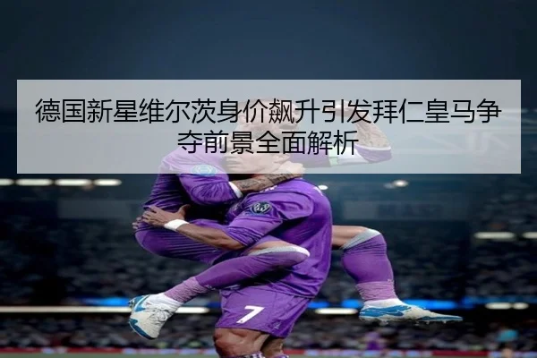 德国新星维尔茨身价飙升引发拜仁皇马争夺前景全面解析