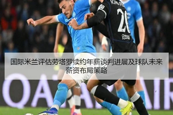 国际米兰评估劳塔罗续约年薪谈判进展及球队未来薪资布局策略